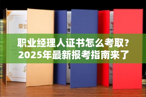 无锡职业经理人证书怎么考取？2025年最新报考指南来了！